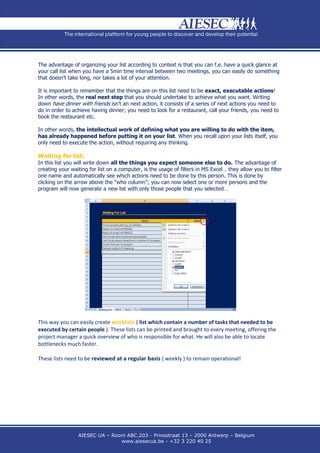 The advantage of organizing your list according to context is that you can f.e. have a quick glance at
your call list when you have a 5min time interval between two meetings, you can easily do something
that doesn’t take long, nor takes a lot of your attention.

It is important to remember that the things are on this list need to be exact, executable actions!
In other words, the real next step that you should undertake to achieve what you want. Writing
down have dinner with friends isn’t an next action, it consists of a series of next actions you need to
do in order to achieve having dinner; you need to look for a restaurant, call your friends, you need to
book the restaurant etc.

In other words, the intellectual work of defining what you are willing to do with the item,
has already happened before putting it on your list. When you recall upon your lists itself, you
only need to execute the action, without requiring any thinking.

Waiting for list:
In this list you will write down all the things you expect someone else to do. The advantage of
creating your waiting for list on a computer, is the usage of filters in MS Excel… they allow you to filter
one name and automatically see which actions need to be done by this person. This is done by
clicking on the arrow above the “who column”; you can now select one or more persons and the
program will now generate a new list with only those people that you selected…




This way you can easily create worklists ( list which contain a number of tasks that needed to be
executed by certain people ). These lists can be printed and brought to every meeting, offering the
project manager a quick overview of who is responsible for what. He will also be able to locate
bottlenecks much faster.

These lists need to be reviewed at a regular basis ( weekly ) to remain operational!




                 AIESEC UA – Room ABC.203 - Prinsstraat 13 – 2000 Antwerp – Belgium
                                www.aiesecua.be - +32 3 220 40 25
 