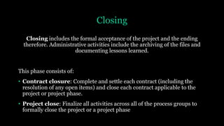 Closing
Closing includes the formal acceptance of the project and the ending
therefore. Administrative activities include the archiving of the files and
documenting lessons learned.
This phase consists of:
• Contract closure: Complete and settle each contract (including the
resolution of any open items) and close each contract applicable to the
project or project phase.
• Project close: Finalize all activities across all of the process groups to
formally close the project or a project phase
 