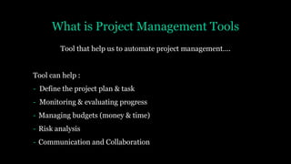 What is Project Management Tools
Tool that help us to automate project management….
Tool can help :
- Define the project plan & task
- Monitoring & evaluating progress
- Managing budgets (money & time)
- Risk analysis
- Communication and Collaboration
 