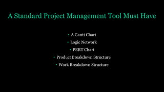 A Standard Project Management Tool Must Have
• A Gantt Chart
• Logic Network
• PERT Chart
• Product Breakdown Structure
• Work Breakdown Structure
 