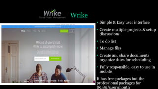 Wrike
• Simple & Easy user interface
• Create multiple projects & setup
discussions
• To do list
• Manage files
• Create and share documents
organize dates for scheduling
• Fully responsible, easy to use in
mobile
It has free packages but the
professional packages for
$9.80/user/month
 