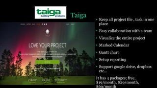 Taiga
• Keep all project file , task in one
place
• Easy collaboration with a team
• Visualize the entire project
• Marked Calendar
• Gantt chart
• Setup reporting
• Support google drive, dropbox
etc…
It has 4 packages; free,
$19/month, $29/month,
$69/month
 