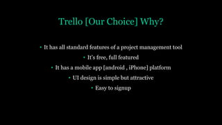 Trello [Our Choice] Why?
• It has all standard features of a project management tool
• It’s free, full featured
• It has a mobile app [android , iPhone] platform
• UI design is simple but attractive
• Easy to signup
 