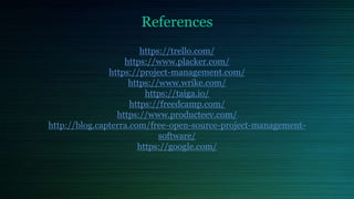 References
https://trello.com/
https://www.placker.com/
https://project-management.com/
https://www.wrike.com/
https://taiga.io/
https://freedcamp.com/
https://www.producteev.com/
http://blog.capterra.com/free-open-source-project-management-
software/
https://google.com/
 