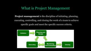 What is Project Management
Project management is the discipline of initiating, planning,
executing, controlling, and closing the work of a team to achieve
specific goals and meet the specific success criteria.
 
