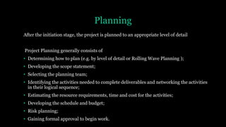 Planning
After the initiation stage, the project is planned to an appropriate level of detail
Project Planning generally consists of
• Determining how to plan (e.g. by level of detail or Rolling Wave Planning );
• Developing the scope statement;
• Selecting the planning team;
• Identifying the activities needed to complete deliverables and networking the activities
in their logical sequence;
• Estimating the resource requirements, time and cost for the activities;
• Developing the schedule and budget;
• Risk planning;
• Gaining formal approval to begin work.
 