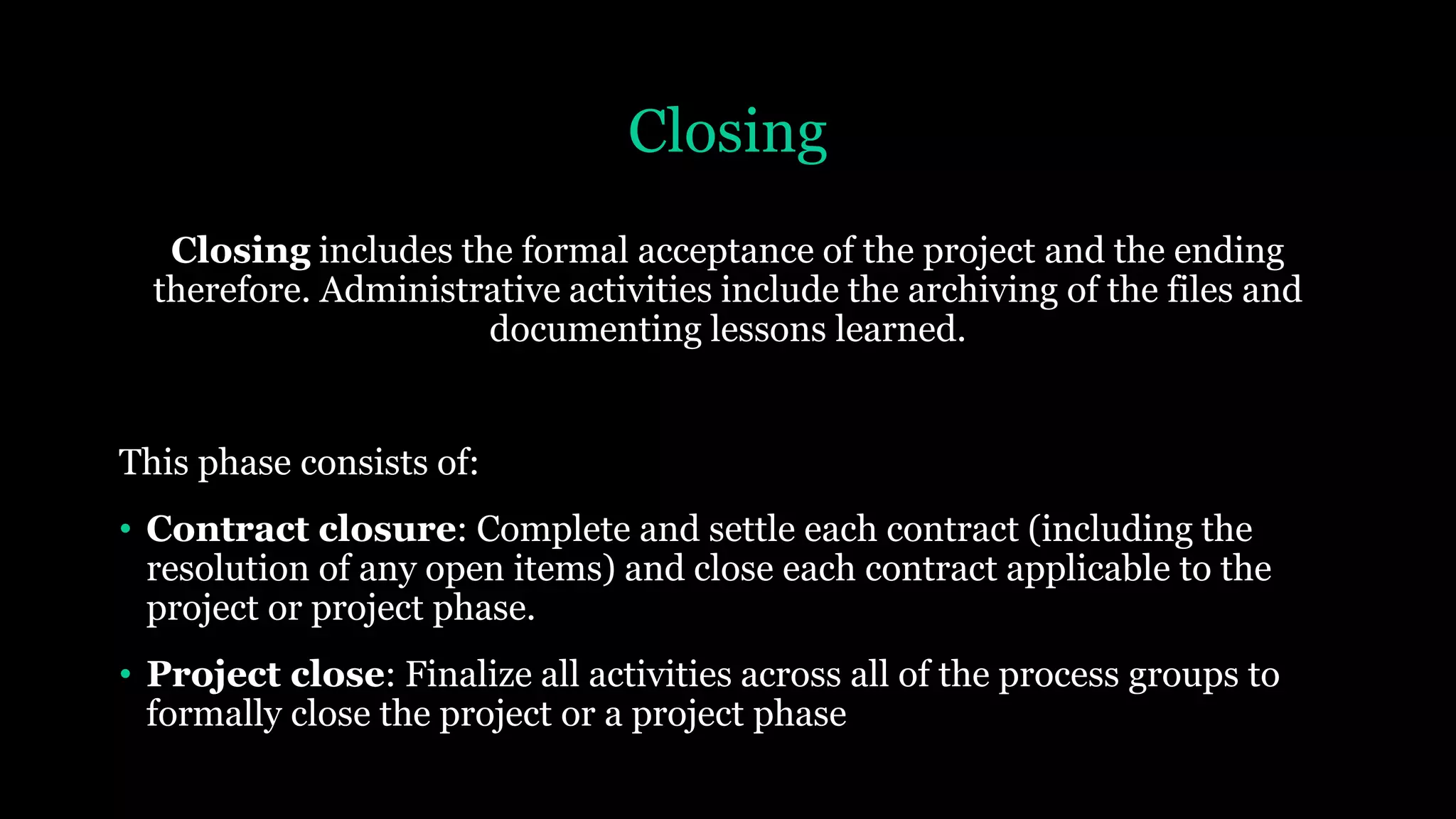 Closing
Closing includes the formal acceptance of the project and the ending
therefore. Administrative activities include the archiving of the files and
documenting lessons learned.
This phase consists of:
• Contract closure: Complete and settle each contract (including the
resolution of any open items) and close each contract applicable to the
project or project phase.
• Project close: Finalize all activities across all of the process groups to
formally close the project or a project phase
 