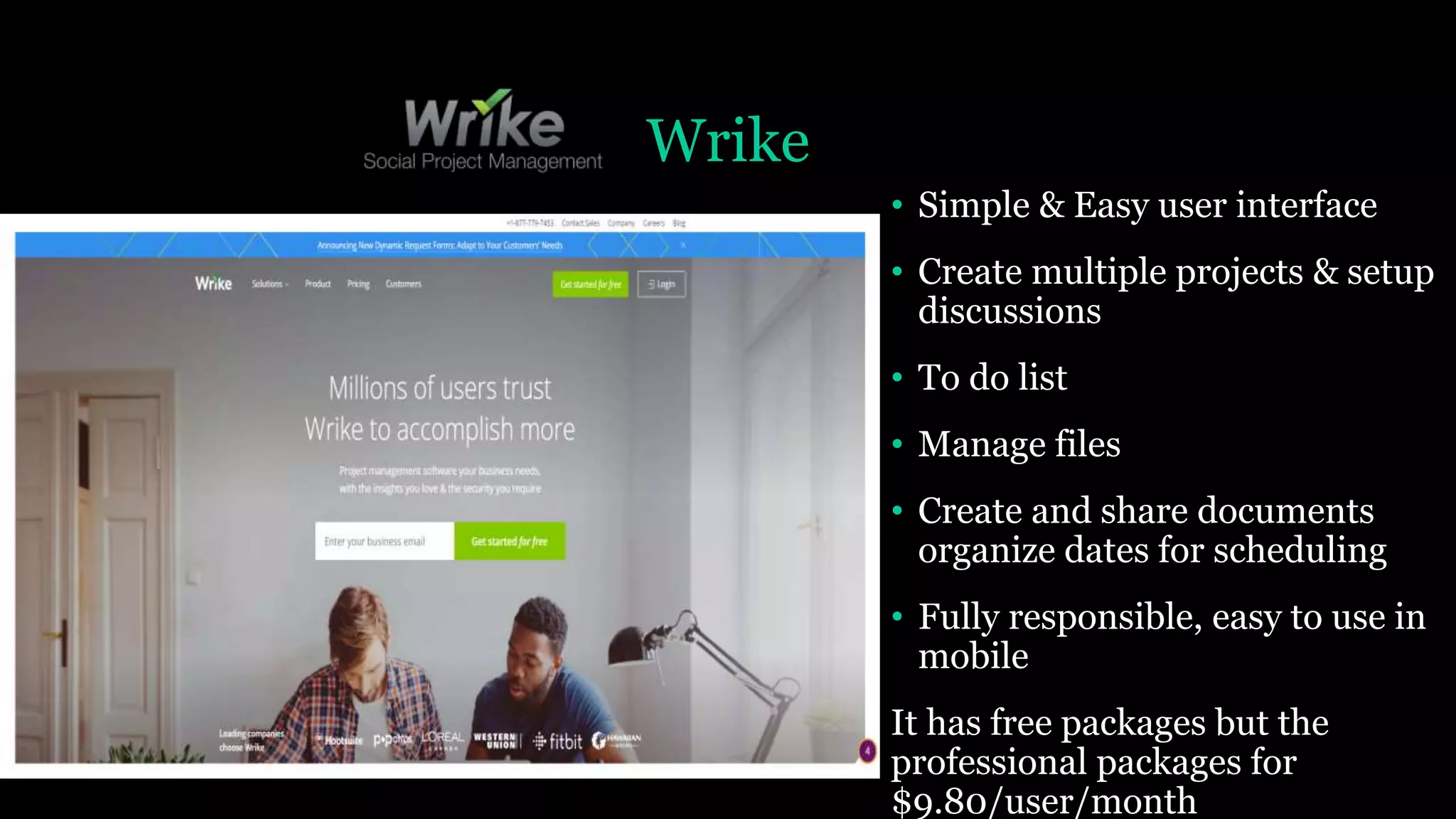 Wrike
• Simple & Easy user interface
• Create multiple projects & setup
discussions
• To do list
• Manage files
• Create and share documents
organize dates for scheduling
• Fully responsible, easy to use in
mobile
It has free packages but the
professional packages for
$9.80/user/month
 