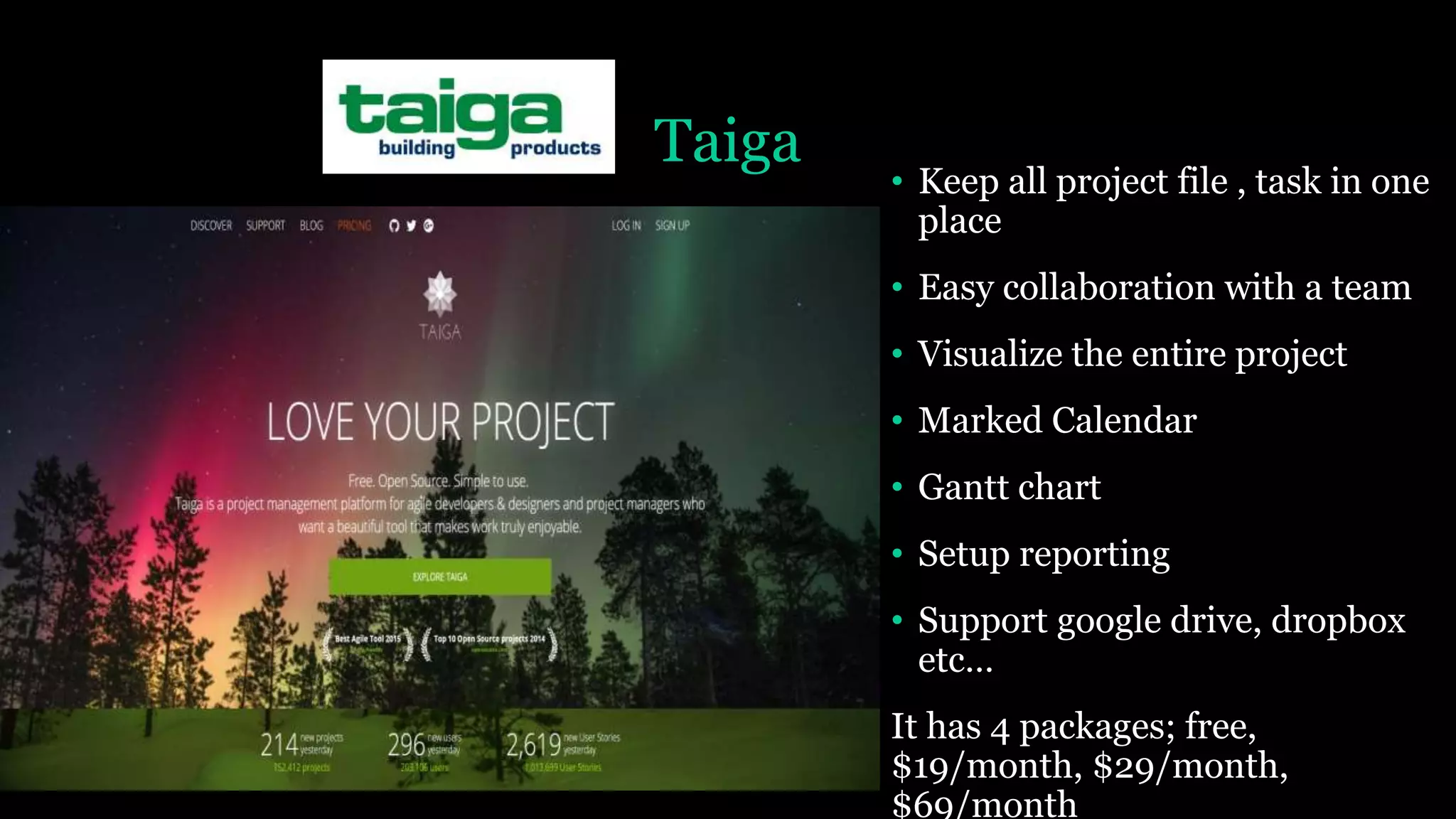 Taiga
• Keep all project file , task in one
place
• Easy collaboration with a team
• Visualize the entire project
• Marked Calendar
• Gantt chart
• Setup reporting
• Support google drive, dropbox
etc…
It has 4 packages; free,
$19/month, $29/month,
$69/month
 
