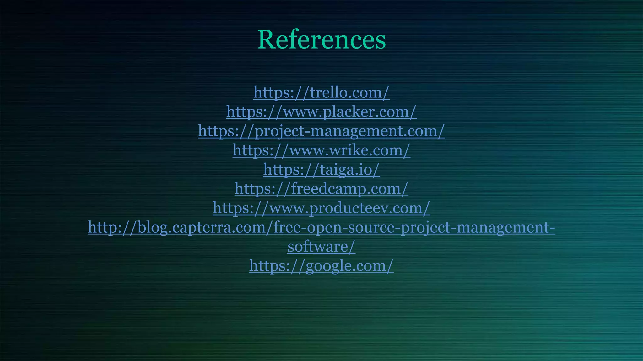 References
https://trello.com/
https://www.placker.com/
https://project-management.com/
https://www.wrike.com/
https://taiga.io/
https://freedcamp.com/
https://www.producteev.com/
http://blog.capterra.com/free-open-source-project-management-
software/
https://google.com/
 