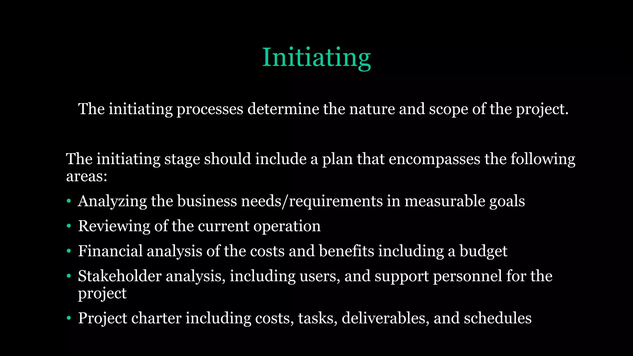 Initiating
The initiating processes determine the nature and scope of the project.
The initiating stage should include a plan that encompasses the following
areas:
• Analyzing the business needs/requirements in measurable goals
• Reviewing of the current operation
• Financial analysis of the costs and benefits including a budget
• Stakeholder analysis, including users, and support personnel for the
project
• Project charter including costs, tasks, deliverables, and schedules
 