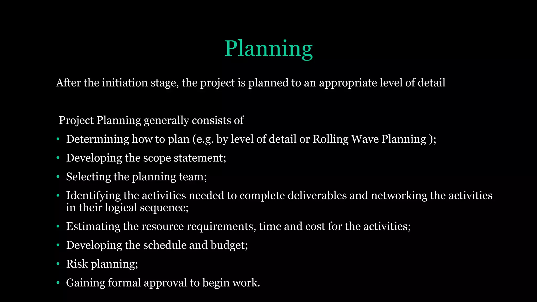 Planning
After the initiation stage, the project is planned to an appropriate level of detail
Project Planning generally consists of
• Determining how to plan (e.g. by level of detail or Rolling Wave Planning );
• Developing the scope statement;
• Selecting the planning team;
• Identifying the activities needed to complete deliverables and networking the activities
in their logical sequence;
• Estimating the resource requirements, time and cost for the activities;
• Developing the schedule and budget;
• Risk planning;
• Gaining formal approval to begin work.
 