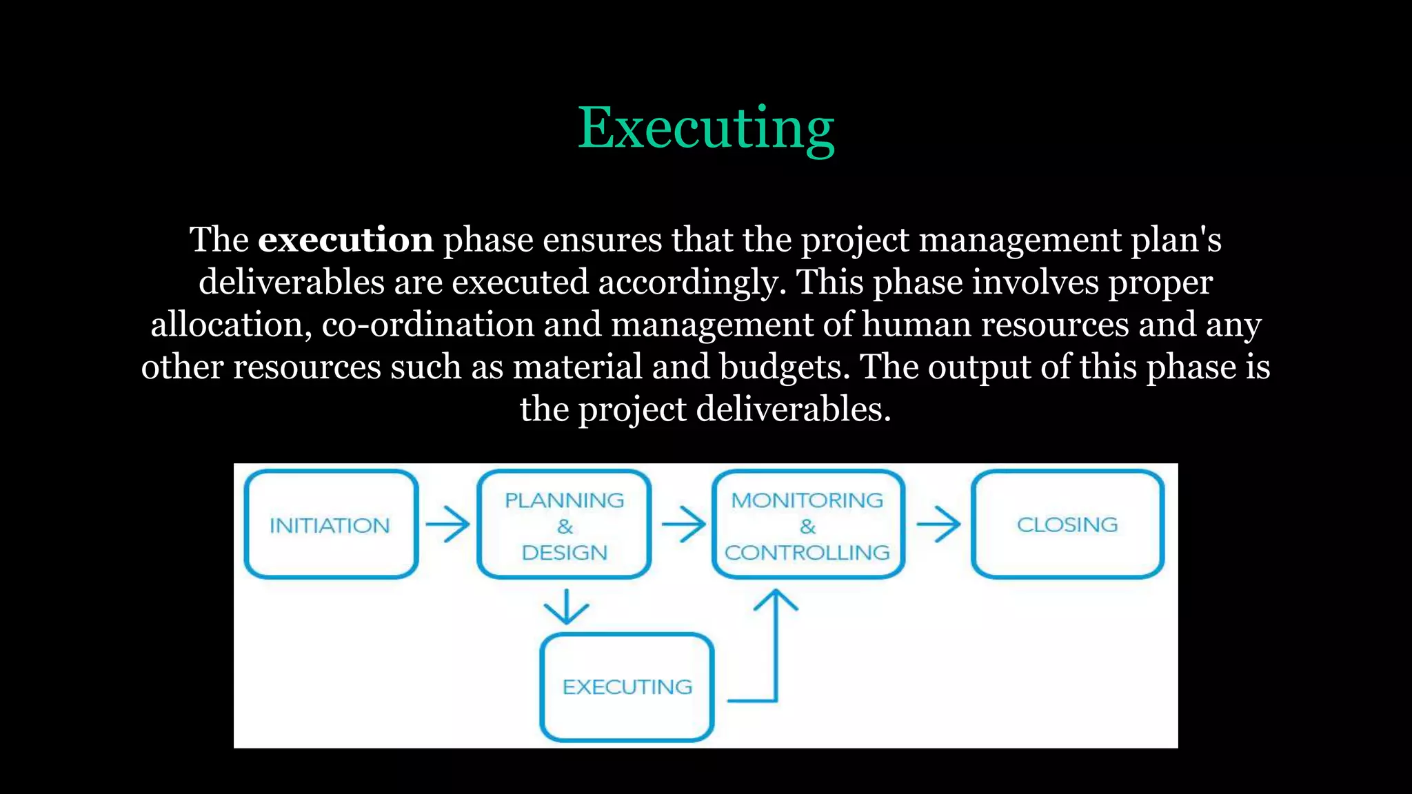 Executing
The execution phase ensures that the project management plan's
deliverables are executed accordingly. This phase involves proper
allocation, co-ordination and management of human resources and any
other resources such as material and budgets. The output of this phase is
the project deliverables.
 