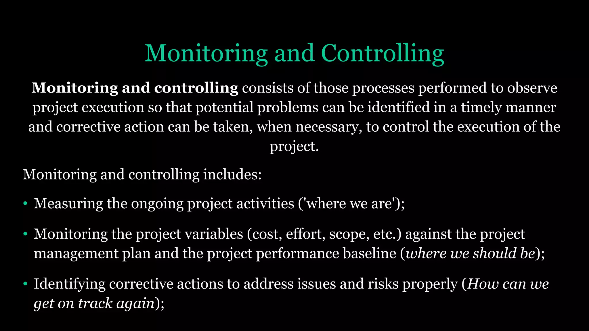 Monitoring and Controlling
Monitoring and controlling consists of those processes performed to observe
project execution so that potential problems can be identified in a timely manner
and corrective action can be taken, when necessary, to control the execution of the
project.
Monitoring and controlling includes:
• Measuring the ongoing project activities ('where we are');
• Monitoring the project variables (cost, effort, scope, etc.) against the project
management plan and the project performance baseline (where we should be);
• Identifying corrective actions to address issues and risks properly (How can we
get on track again);
 