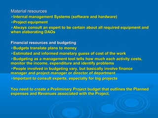 Material resourcesMaterial resources
Internal management Systems (software and hardware)Internal management Systems (software and hardware)
Project equipmentProject equipment
Always consult an expert to be certain about all required equipment andAlways consult an expert to be certain about all required equipment and
when elaborating DAOswhen elaborating DAOs
Financial resources and budgetingFinancial resources and budgeting
Budgets translate plans to moneyBudgets translate plans to money
Estimated and informed monetary guess of cost of the workEstimated and informed monetary guess of cost of the work
Budgeting as a management tool tells how much each activity costs,Budgeting as a management tool tells how much each activity costs,
monitor the income, expenditure and identify problemsmonitor the income, expenditure and identify problems
People involved in budgeting vary, but basically involve financePeople involved in budgeting vary, but basically involve finance
manager and project manager or director of departmentmanager and project manager or director of department
Important to consult experts, especially for big projectsImportant to consult experts, especially for big projects
You need to create a Preliminary Project budget that outlines the PlannedYou need to create a Preliminary Project budget that outlines the Planned
expenses and Revenues associated with the Project.expenses and Revenues associated with the Project.
 
