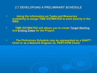 2.7 DEVELOPUNG A PRELIMINARY SCHEDULE2.7 DEVELOPUNG A PRELIMINARY SCHEDULE
 Using the information on Tasks and ResourcesUsing the information on Tasks and Resources
availability to assign TIME ESTIMATES to each Activity in theavailability to assign TIME ESTIMATES to each Activity in the
WBS.WBS.
 TIME ESTIMATES will allows you to createTIME ESTIMATES will allows you to create Target StartingTarget Starting
andand Ending DatesEnding Dates for the Project.for the Project.
 The Preliminary Schedule may be represented as a GANTTThe Preliminary Schedule may be represented as a GANTT
Chart or as a Network Diagram (ie. PERT/CPM Chart).Chart or as a Network Diagram (ie. PERT/CPM Chart).
 
