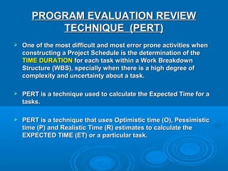 PROGRAM EVALUATION REVIEWPROGRAM EVALUATION REVIEW
TECHNIQUE (PERT)TECHNIQUE (PERT)
 One of the most difficult and most error prone activities whenOne of the most difficult and most error prone activities when
constructing a Project Schedule is the determination of theconstructing a Project Schedule is the determination of the
TIME DURATIONTIME DURATION for each task within a Work Breakdownfor each task within a Work Breakdown
Structure (WBS), specially when there is a high degree ofStructure (WBS), specially when there is a high degree of
complexity and uncertainty about a task.complexity and uncertainty about a task.
 PERT is a technique used to calculate the Expected Time for aPERT is a technique used to calculate the Expected Time for a
tasks.tasks.
 PERT is a technique that uses Optimistic time (O), PessimisticPERT is a technique that uses Optimistic time (O), Pessimistic
time (P) and Realistic Time (R) estimates to calculate thetime (P) and Realistic Time (R) estimates to calculate the
EXPECTED TIME (ET) or a particular task.EXPECTED TIME (ET) or a particular task.
 