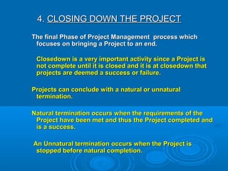 4.4. CLOSING DOWN THE PROJECTCLOSING DOWN THE PROJECT
The final Phase of Project Management process whichThe final Phase of Project Management process which
focuses on bringing a Project to an end.focuses on bringing a Project to an end.
Closedown is a very important activity since a Project isClosedown is a very important activity since a Project is
not complete until it is closed and it is at closedown thatnot complete until it is closed and it is at closedown that
projects are deemed a success or failure.projects are deemed a success or failure.
Projects can conclude with a natural or unnaturalProjects can conclude with a natural or unnatural
termination.termination.
Natural termination occurs when the requirements of theNatural termination occurs when the requirements of the
Project have been met and thus the Project completed andProject have been met and thus the Project completed and
is a success.is a success.
An Unnatural termination occurs when the Project isAn Unnatural termination occurs when the Project is
stopped before natural completion.stopped before natural completion.
 
