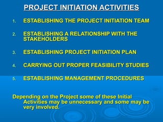 PROJECT INITIATION ACTIVITIESPROJECT INITIATION ACTIVITIES
1.1. ESTABLISHING THE PROJECT INITIATION TEAMESTABLISHING THE PROJECT INITIATION TEAM
2.2. ESTABLISHING A RELATIONSHIP WITH THEESTABLISHING A RELATIONSHIP WITH THE
STAKEHOLDERSSTAKEHOLDERS
3.3. ESTABLISHING PROJECT INITIATION PLANESTABLISHING PROJECT INITIATION PLAN
4.4. CARRYING OUT PROPER FEASIBILITY STUDIESCARRYING OUT PROPER FEASIBILITY STUDIES
5.5. ESTABLISHING MANAGEMENT PROCEDURESESTABLISHING MANAGEMENT PROCEDURES
Depending on the Project some of these InitialDepending on the Project some of these Initial
Activities may be unnecessary and some may beActivities may be unnecessary and some may be
very involved.very involved.
 