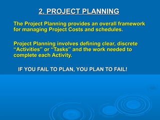 2. PROJECT PLANNING2. PROJECT PLANNING
The Project Planning provides an overall frameworkThe Project Planning provides an overall framework
for managing Project Costs and schedules.for managing Project Costs and schedules.
Project Planning involves defining clear, discreteProject Planning involves defining clear, discrete
“Activities” or “Tasks” and the work needed to“Activities” or “Tasks” and the work needed to
complete each Activity.complete each Activity.
IF YOU FAIL TO PLAN, YOU PLAN TO FAIL!IF YOU FAIL TO PLAN, YOU PLAN TO FAIL!
 