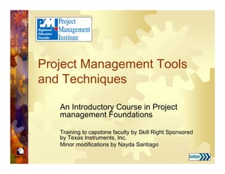 Break Timer
Project Management Tools
and Techniques
An Introductory Course in Project
management Foundations
Training to capstone faculty by Skill Right Sponsored
by Texas Instruments, Inc.
Minor modifications by Nayda Santiago
 