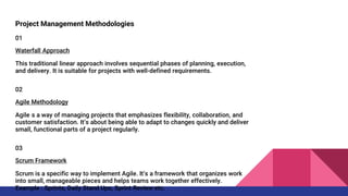 Project Management Methodologies
01
Waterfall Approach
This traditional linear approach involves sequential phases of planning, execution,
and delivery. It is suitable for projects with well-defined requirements.
02
Agile Methodology
Agile is a way of managing projects that emphasizes flexibility, collaboration, and
customer satisfaction. It’s about being able to adapt to changes quickly and deliver
small, functional parts of a project regularly.
03
Scrum Framework
Scrum is a specific way to implement Agile. It’s a framework that organizes work
into small, manageable pieces and helps teams work together effectively.
Example : Sprints, Daily Stand Ups, Sprint Review etc.
 