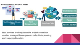 Work Breakdown Structure (WBS)
WBS involves breaking down the project scope into
smaller, manageable components to facilitate planning
and resource allocation.
 