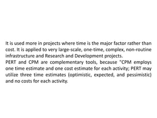 It is used more in projects where time is the major factor rather than
cost. It is applied to very large-scale, one-time, complex, non-routine
infrastructure and Research and Development projects.
PERT and CPM are complementary tools, because "CPM employs
one time estimate and one cost estimate for each activity; PERT may
utilize three time estimates (optimistic, expected, and pessimistic)
and no costs for each activity.
 