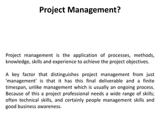 Project Management?
Project management is the application of processes, methods,
knowledge, skills and experience to achieve the project objectives.
A key factor that distinguishes project management from just
'management' is that it has this final deliverable and a finite
timespan, unlike management which is usually an ongoing process.
Because of this a project professional needs a wide range of skills;
often technical skills, and certainly people management skills and
good business awareness.
 
