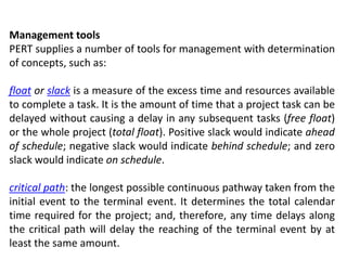 Management tools
PERT supplies a number of tools for management with determination
of concepts, such as:
float or slack is a measure of the excess time and resources available
to complete a task. It is the amount of time that a project task can be
delayed without causing a delay in any subsequent tasks (free float)
or the whole project (total float). Positive slack would indicate ahead
of schedule; negative slack would indicate behind schedule; and zero
slack would indicate on schedule.
critical path: the longest possible continuous pathway taken from the
initial event to the terminal event. It determines the total calendar
time required for the project; and, therefore, any time delays along
the critical path will delay the reaching of the terminal event by at
least the same amount.
 