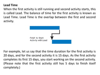 Lead Time
When the first activity is still running and second activity starts, this
is called Lead. The balance of time for the first activity is known as
Lead Time. Lead Time is the overlap between the first and second
activity.
For example, let us say that the time duration for the first activity is
20 days, and for the second activity it is 15 days. As the first activity
completes its first 15 days, you start working on the second activity.
(Please note that the first activity still has 5 days to finish itself
completely.)
 