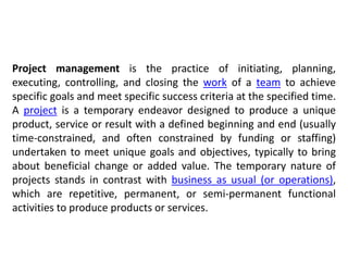 Project management is the practice of initiating, planning,
executing, controlling, and closing the work of a team to achieve
specific goals and meet specific success criteria at the specified time.
A project is a temporary endeavor designed to produce a unique
product, service or result with a defined beginning and end (usually
time-constrained, and often constrained by funding or staffing)
undertaken to meet unique goals and objectives, typically to bring
about beneficial change or added value. The temporary nature of
projects stands in contrast with business as usual (or operations),
which are repetitive, permanent, or semi-permanent functional
activities to produce products or services.
 