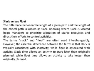 Slack versus Float
The difference between the length of a given path and the length of
the critical path is known as slack. Knowing where slack is located
helps managers to prioritize allocation of scarce resources and
direct their efforts to control activities.
The terms "slack" and "float" are often used interchangeably.
However, the essential difference between the terms is that slack is
typically associated with inactivity, while float is associated with
activity. Slack time allows an activity to start later than originally
planned, while float time allows an activity to take longer than
originally planned.
 