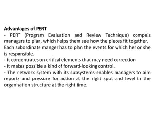 Advantages of PERT
- PERT (Program Evaluation and Review Technique) compels
managers to plan, which helps them see how the pieces fit together.
Each subordinate manger has to plan the events for which her or she
is responsible.
- It concentrates on critical elements that may need correction.
- It makes possible a kind of forward-looking control.
- The network system with its subsystems enables managers to aim
reports and pressure for action at the right spot and level in the
organization structure at the right time.
 
