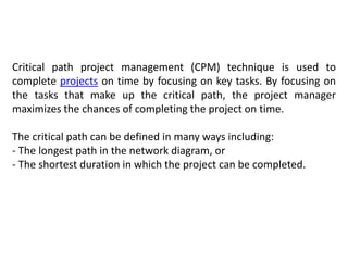 Critical path project management (CPM) technique is used to
complete projects on time by focusing on key tasks. By focusing on
the tasks that make up the critical path, the project manager
maximizes the chances of completing the project on time.
The critical path can be defined in many ways including:
- The longest path in the network diagram, or
- The shortest duration in which the project can be completed.
 