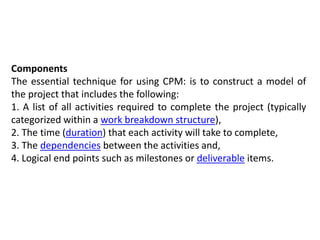 Components
The essential technique for using CPM: is to construct a model of
the project that includes the following:
1. A list of all activities required to complete the project (typically
categorized within a work breakdown structure),
2. The time (duration) that each activity will take to complete,
3. The dependencies between the activities and,
4. Logical end points such as milestones or deliverable items.
 