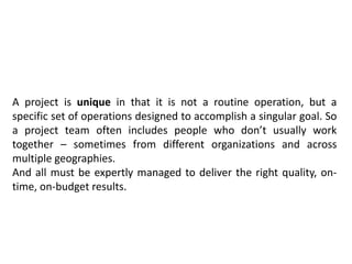 A project is unique in that it is not a routine operation, but a
specific set of operations designed to accomplish a singular goal. So
a project team often includes people who don’t usually work
together – sometimes from different organizations and across
multiple geographies.
And all must be expertly managed to deliver the right quality, on-
time, on-budget results.
 