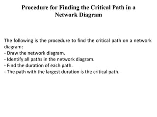 Procedure for Finding the Critical Path in a
Network Diagram
The following is the procedure to find the critical path on a network
diagram:
- Draw the network diagram.
- Identify all paths in the network diagram.
- Find the duration of each path.
- The path with the largest duration is the critical path.
 