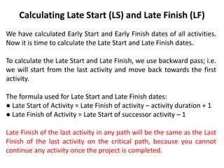 Calculating Late Start (LS) and Late Finish (LF)
We have calculated Early Start and Early Finish dates of all activities.
Now it is time to calculate the Late Start and Late Finish dates.
To calculate the Late Start and Late Finish, we use backward pass; i.e.
we will start from the last activity and move back towards the first
activity.
The formula used for Late Start and Late Finish dates:
● Late Start of Activity = Late Finish of activity – activity duration + 1
● Late Finish of Activity = Late Start of successor activity – 1
Late Finish of the last activity in any path will be the same as the Last
Finish of the last activity on the critical path, because you cannot
continue any activity once the project is completed.
 