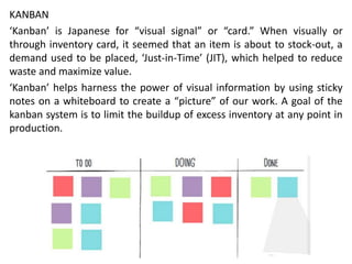 KANBAN
‘Kanban’ is Japanese for “visual signal” or “card.” When visually or
through inventory card, it seemed that an item is about to stock-out, a
demand used to be placed, ‘Just-in-Time’ (JIT), which helped to reduce
waste and maximize value.
‘Kanban’ helps harness the power of visual information by using sticky
notes on a whiteboard to create a “picture” of our work. A goal of the
kanban system is to limit the buildup of excess inventory at any point in
production.
 