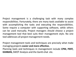 Project management is a challenging task with many complex
responsibilities. Fortunately, there are many tools available to assist
with accomplishing the tasks and executing the responsibilities.
Some require a computer with supporting software, while others
can be used manually. Project managers should choose a project
management tool that best suits their management style. No one
tool addresses all project management needs.
Project management tools and techniques are precisely what make
managing projects easier and more effective.
Planning tools and techniques in management include CPM, PERT,
KANBAN, SWOT Analysis and the Gantt-chat etc.
 