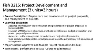 Fish 3215: Project Development and
Management (3 units=3 hours)
• Course Description: Preparations and development of project proposals,
and management of projects.
• Learning outcomes:
• Acquired knowledge in the formulation and preparation of project proposals in
fisheries (PO1);
• Establish SMART project objectives, methods identification, budget preparation and
project proposal presentation;
• Awareness in the management procedures and project implementation;
• Took part during stakeholder consultation and learn the principles of risk analysis and
management
• Major Output: Approved and feasible Project Proposal (individual)
• Term exams, performance in class (Course requirements)
 