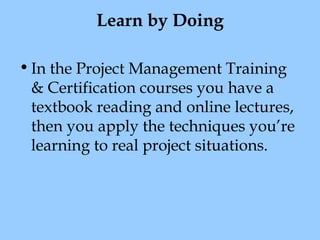 Learn by Doing
• In the Project Management Training
& Certification courses you have a
textbook reading and online lectures,
then you apply the techniques you’re
learning to real project situations.

 
