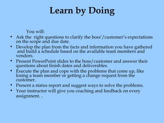Learn by Doing
•
•
•
•
•
•

You will:
Ask the  right questions to clarify the boss’/customer’s expectations
on the scope and due date.
Develop the plan from the facts and information you have gathered
 and build a schedule based on the available team members and
vendors.
Present PowerPoint slides to the boss/customer and answer their
questions about finish dates and deliverables.
Execute the plan and cope with the problems that come up, like
losing a team member or getting a change request from the
customer.
Present a status report and suggest ways to solve the problems.
Your instructor will give you coaching and feedback on every
assignment. .

 