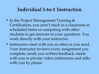 Individual 1-to-1 Instruction
• In the Project Management Training &
Certification, you aren’t stuck in a classroom at
scheduled times or competing with other
students to get answers to your questions. You
work directly with your instructor.
• Instructors meet with you as often as you need.
Your instructor reviews every assignment you
complete, sends you written feedback, meets
with you in private video conferences and talks
with you by phone.

 