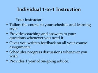 Individual 1-to-1 Instruction
•
•
•
•
•

Your instructor:
Tailors the course to your schedule and learning
style
Provides coaching and answers to your
questions whenever you need it
Gives you written feedback on all your course
assignments
Schedules progress discussions whenever you
wish
Provides 1 year of on-going advice.

 
