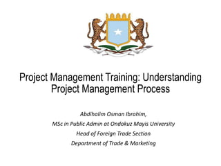 Project Management Training: Understanding
Project Management Process
Abdihalim Osman Ibrahim,
MSc in Public Admin at Ondokuz Mayis University
Head of Foreign Trade Section
Department of Trade & Marketing
 