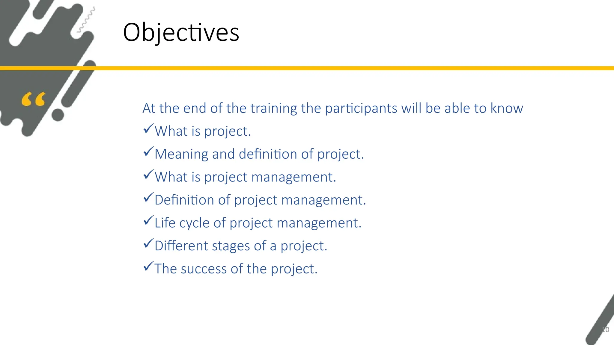At the end of the training the participants will be able to know
What is project.
Meaning and definition of project.
What is project management.
Definition of project management.
Life cycle of project management.
Different stages of a project.
The success of the project.
Objectives
10
 