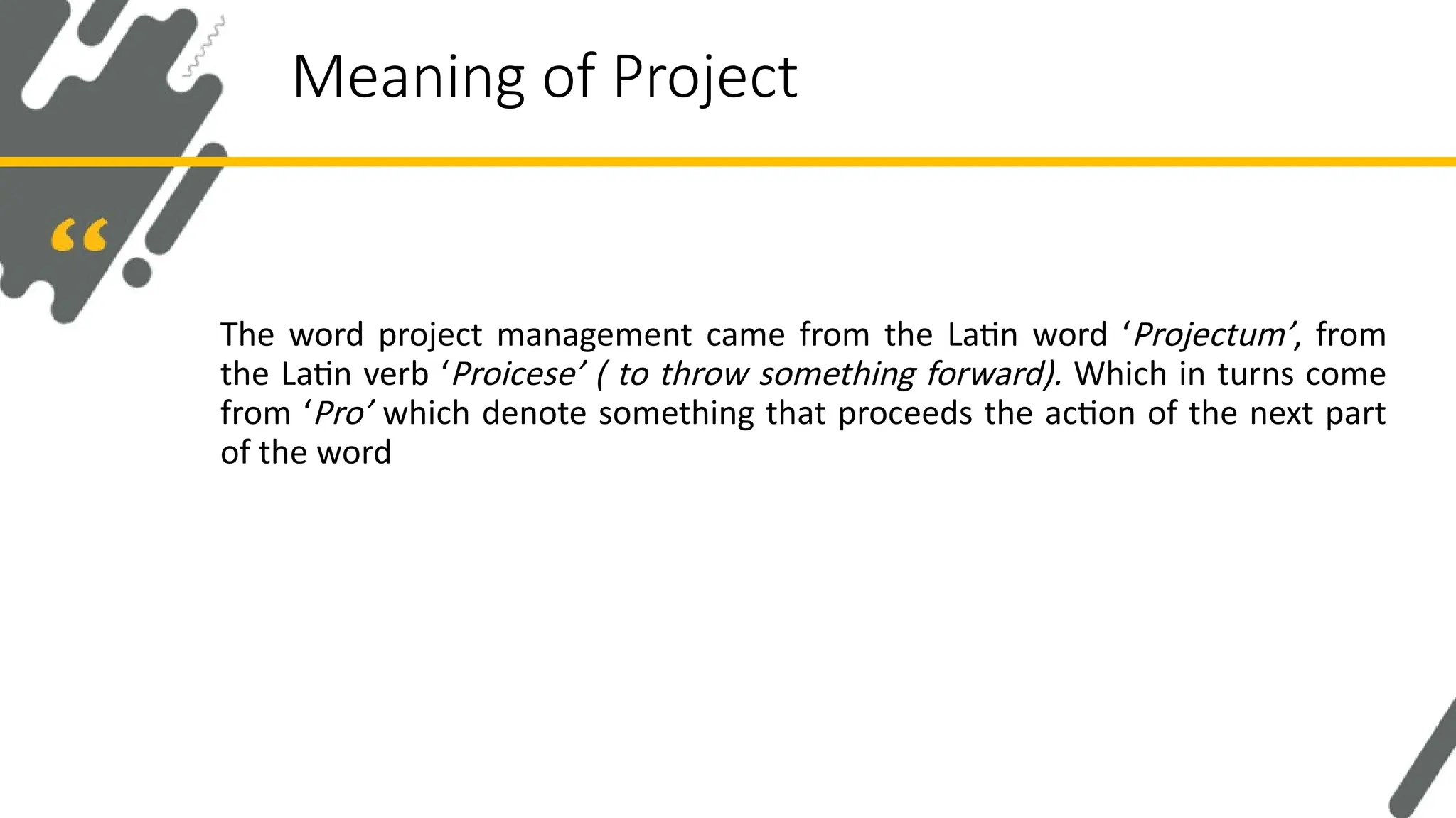 The word project management came from the Latin word ‘Projectum’, from
the Latin verb ‘Proicese’ ( to throw something forward). Which in turns come
from ‘Pro’ which denote something that proceeds the action of the next part
of the word
Meaning of Project
 