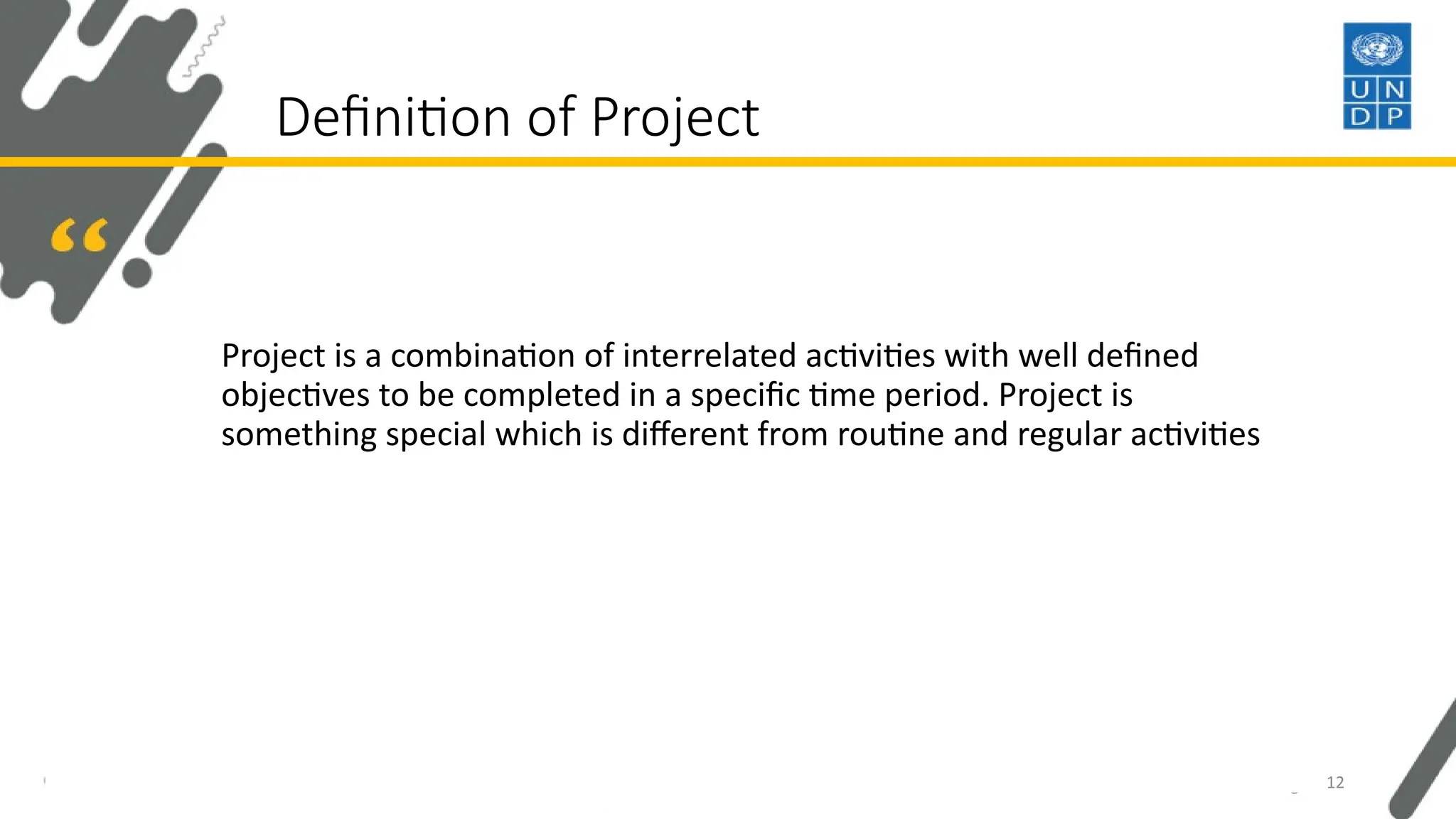 Definition of Project
Project is a combination of interrelated activities with well defined
objectives to be completed in a specific time period. Project is
something special which is different from routine and regular activities
12
 